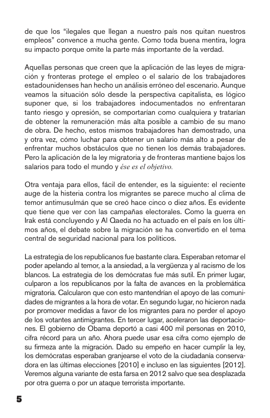 de que los “ilegales que llegan a nuestro pais nos quitan nuestros empleos” convence a mucha gente. Como toda buena mentira, logra su impacto porque omite la parte mas importante de la verdad.  Aquellas personas que creen que la aplicacion de las leyes de migra- cion y fronteras protege el empleo o el salario de los trabajadores estadounidenses han hecho un analisis erréneo del escenario. Aunque veamos a situacion solo desde la perspectiva capitalista, es logico suponer que, si los trabajadores indocumentados no enfrentaran tanto riesgo y opresion, se comportarian como cualquiera y tratarian de obtener la remuneracion més alta posible a cambio de su mano de obra. De hecho, estos mismos trabajadores han demostrado, una y otra vez, como luchar para obtener un salario més alto a pesar de. enfrentar muchos obstaculos que no tienen los demés trabajadores. Pero la aplicacion de laley migratoria y de fronteras mantiene bajos los salarios para todo el mundo y ése s el objetivo.  Otra ventaja para ellos, facil de entender, es la siguiente: el reciente auge de la histeria contra los migrantes se parece mucho al clima de temor antimusulman que se cre hace cinco o diez afios. Es evidente que tiene que ver con las campanas electorales. Como la guerra en Irak esta concluyendo y Al Qaeda no ha actuado en el pais en los ulti- mos afios, el debate sobre la migracion se ha convertido en el tema central de seguridad nacional para los politicos.  La estrategia de los republicanos fue bastante clara. Esperaban retomar el poder apelando al temor, a la ansiedad, a la vergiienza y al racismo de los blancos. La estrategia de los democratas fue més sutil. En primer lugar, culparon a los republicanos por la falta de avances en la problemética migratoria. Calcularon que con esto mantendrian el apoyo de las comuni- dades de migrantes a a hora de votar. En segundo lugar, no hicieron nada por promover medidas a favor de los migrantes para no perder el apoyo de los votantes antimigrantes. En tercer lugar, aceleraron las deportacio- nes. El gobiemo de Obama deporté a casi 400 mil personas en 2010, cifra récord para un afio. Ahora puede usar esa cifra como ejemplo de su firmeza ante la migracion. Dado su empefio en hacer cumpli la ley, los democratas esperaban granjearse el voto de la iudadania conserva- dora en las dltimas elecciones [2010] e incluso en las siguientes (2012, Veremos alguna variante de esta farsa en 2012 salvo que sea desplazada. por otra guerra o por un ataque terrorista importante. 